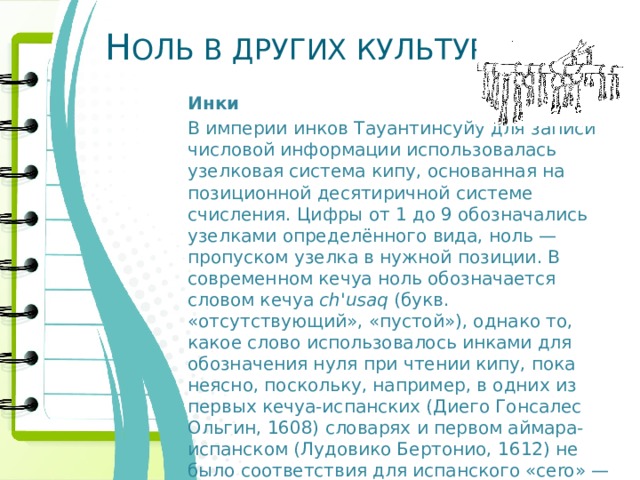 Н ОЛЬ В ДРУГИХ КУЛЬТУРАХ Инки В империи инков Тауантинсуйу для записи числовой информации использовалась узелковая система кипу, основанная на позиционной десятиричной системе счисления. Цифры от 1 до 9 обозначались узелками определённого вида, ноль — пропуском узелка в нужной позиции. В современном кечуа ноль обозначается словом кечуа ch'usaq (букв. «отсутствующий», «пустой»), однако то, какое слово использовалось инками для обозначения нуля при чтении кипу, пока неясно, поскольку, например, в одних из первых кечуа-испанских (Диего Гонсалес Ольгин, 1608) словарях и первом аймара-испанском (Лудовико Бертонио, 1612) не было соответствия для испанского «cero» — «ноль ». 