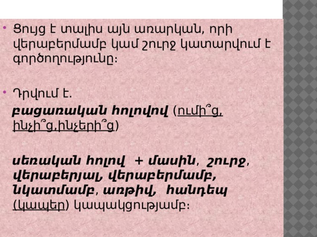 Ցույց է տալիս այն առարկան, որի վերաբերմամբ կամ շուրջ կատարվում է գործողությունը։ Դրվում է.  բացառական հոլովով ( ումի՞ց, ինչի՞ց,ինչերի՞ց )  սեռական հոլով +  մասին , շուրջ , վերաբերյալ,  վերաբերմամբ,  նկատմամբ , առթիվ, հանդեպ (կապեր ) կապակցությամբ։ 