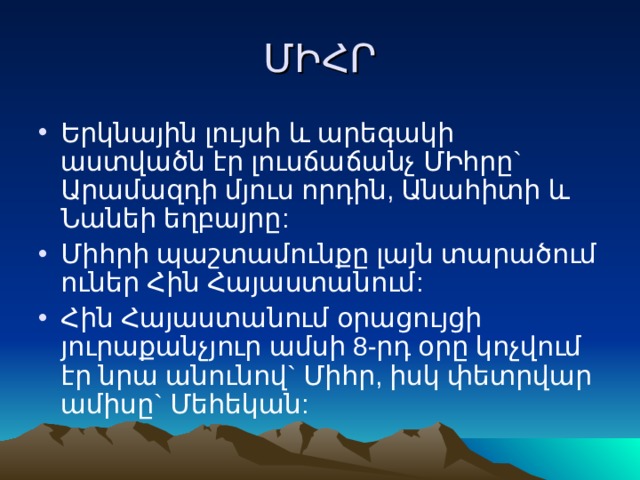 ՄԻՀՐ Երկնային լույսի և արեգակի աստվածն էր լուսճաճանչ ՄԻհրը` Արամազդի մյուս որդին, Անահիտի և Նանեի եղբայրը: Միհրի պաշտամունքը լայն տարածում ուներ Հին Հայաստանում: Հին Հայաստանում օրացույցի յուրաքանչյուր ամսի 8-րդ օրը կոչվում էր նրա անունով` Միհր, իսկ փետրվար ամիսը` Մեհեկան: 