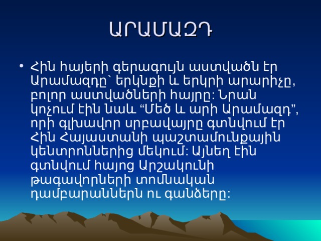 ԱՐԱՄԱԶԴ Հին հայերի գերագույն աստվածն էր Արամազդը` երկնքի և երկրի արարիչը, բոլոր աստվածների հայրը: Նրան կոչում էին նաև “Մեծ և արի Արամազդ”, որի գլխավոր սրբավայրը գտնվում էր Հին Հայաստանի պաշտամունքային կենտրոններից մեկում: Այնեղ էին գտնվում հայոց Արշակունի թագավորների տոմնական դամբարաններն ու գանձերը: 