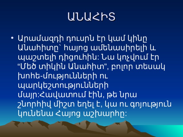ԱՆԱՀԻՏ Արամազդի դուսրն էր կամ կինը Անահիտը` հայոց ամենասիրելի և պաշտելի դիցուհին: Նա կոչվում էր “Մեծ տիկին Անահիտ”, բոլոր տեսակ խոհե-մությունների ու պարկեշտությունների մայր:Հավատում էին, թե նրա շնորհիվ միշտ եղել է, կա ու գոյություն կունենա Հայոց աշխարհը: 