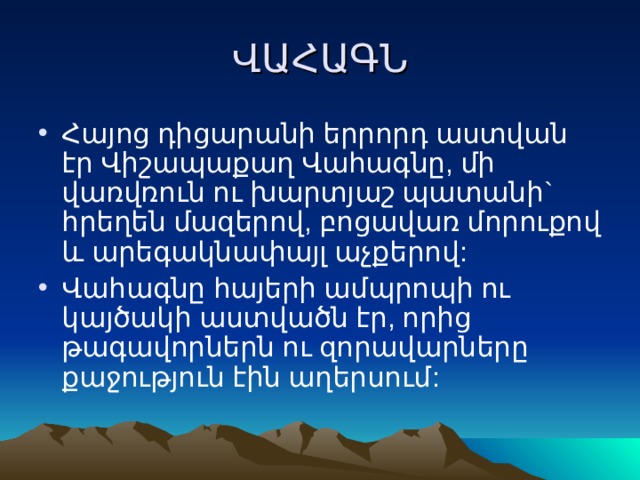 ՎԱՀԱԳՆ Հայոց դիցարանի երրորդ աստվան էր Վիշապաքաղ Վահագնը, մի վառվռուն ու խարտյաշ պատանի` հրեղեն մազերով, բոցավառ մորուքով և արեգակնափայլ աչքերով: Վահագնը հայերի ամպրոպի ու կայծակի աստվածն էր, որից թագավորներն ու զորավարները քաջություն էին աղերսում: 