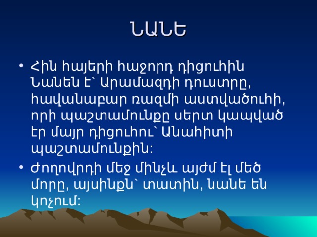 ՆԱՆԵ Հին հայերի հաջորդ դիցուհին Նանեն է` Արամազդի դուստրը, հավանաբար ռազմի աստվածուհի, որի պաշտամունքը սերտ կապված էր մայր դիցուհու` Անահիտի պաշտամունքին: Ժողովրդի մեջ մինչև այժմ էլ մեծ մորը, այսինքն` տատին, նանե են կոչում: 
