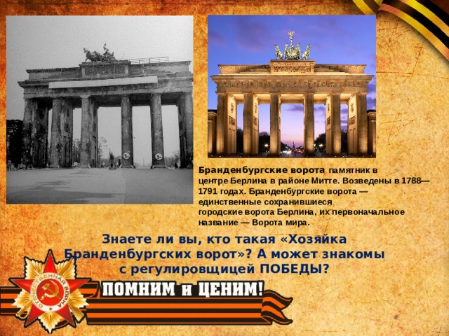 Бранденбургские ворота памятник в центре Берлина в районе Митте. Возведены в 1788—1791 годах. Бранденбургские ворота — единственные сохранившиеся городские ворота Берлина, их первоначальное название — Ворота мира. Знаете ли вы, кто такая «Хозяйка Бранденбургских ворот»? А может знакомы с регулировщицей ПОБЕДЫ? 