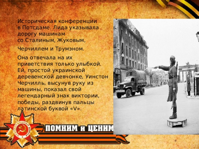 Историческая конференции в Потсдаме. Лида указывала дорогу машинам со Сталиным, Жуковым,  Черчиллем и Трумэном. Она отвечала на их приветствия только улыбкой. Ей, простой украинской деревенской девчонке, Уинстон Черчилль, высунув руку из машины, показал свой легендарный знак виктории, победы, раздвинув пальцы латинской буквой «V». 
