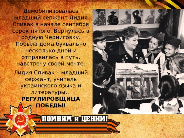 Демобилизовалась младший сержант Лидия Спивак в начале сентября сорок пятого. Вернулась в родную Черниговку. Побыла дома буквально несколько дней и отправилась в путь, навстречу своей мечте. Лидия Спивак – младший сержант, учитель украинского языка и литературы… РЕГУЛИРОВЩИЦА ПОБЕДЫ! 