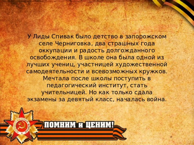 У Лиды Спивак было детство в запорожском селе Черниговка, два страшных года оккупации и радость долгожданного освобождения. В школе она была одной из лучших учениц, участницей художественной самодеятельности и всевозможных кружков. Мечтала после школы поступить в педагогический институт, стать учительницей. Но как только сдала экзамены за девятый класс, началась война. 