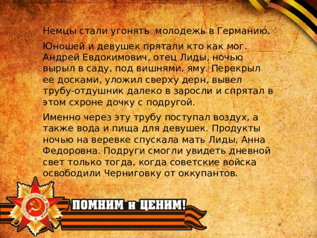 Немцы стали угонять молодежь в Германию. Юношей и девушек прятали кто как мог. Андрей Евдокимович, отец Лиды, ночью вырыл в саду, под вишнями, яму. Перекрыл ее досками, уложил сверху дерн, вывел трубу-отдушник далеко в заросли и спрятал в этом схроне дочку с подругой. Именно через эту трубу поступал воздух, а также вода и пища для девушек. Продукты ночью на веревке спускала мать Лиды, Анна Федоровна. Подруги смогли увидеть дневной свет только тогда, когда советские войска освободили Черниговку от оккупантов. 