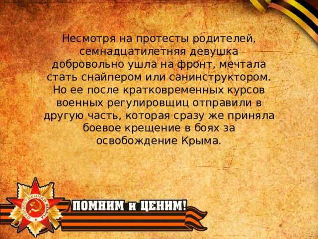 Несмотря на протесты родителей, семнадцатилетняя девушка добровольно ушла на фронт, мечтала стать снайпером или санинструктором. Но ее после кратковременных курсов военных регулировщиц отправили в другую часть, которая сразу же приняла боевое крещение в боях за освобождение Крыма. 