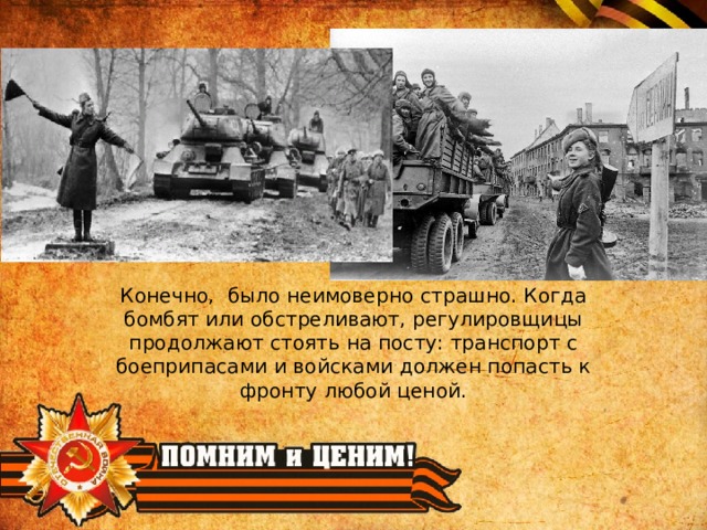 Конечно, было неимоверно страшно. Когда бомбят или обстреливают, регулировщицы продолжают стоять на посту: транспорт с боеприпасами и войсками должен попасть к фронту любой ценой. 