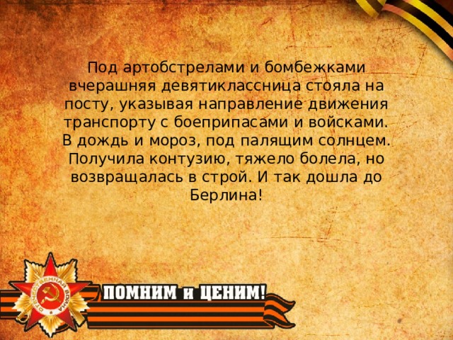 Под артобстрелами и бомбежками вчерашняя девятиклассница стояла на посту, указывая направление движения транспорту с боеприпасами и войсками. В дождь и мороз, под палящим солнцем. Получила контузию, тяжело болела, но возвращалась в строй. И так дошла до Берлина! 