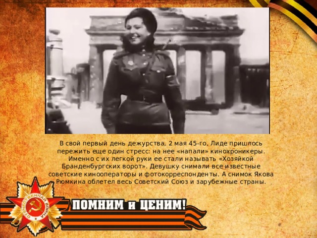 В свой первый день дежурства, 2 мая 45-го, Лиде пришлось пережить еще один стресс: на нее «напали» кинохроникеры. Именно с их легкой руки ее стали называть «Хозяйкой Бранденбургских ворот». Девушку снимали все известные советские кинооператоры и фотокорреспонденты. А снимок Якова Рюмкина облетел весь Советский Союз и зарубежные страны. 