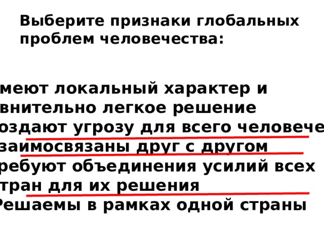 Выберите признаки глобальных проблем человечества: Имеют локальный характер и сравнительно легкое решение Создают угрозу для всего человечества Взаимосвязаны друг с другом Требуют объединения усилий всех  стран для их решения 5) Решаемы в рамках одной страны   
