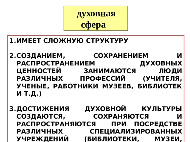  духовная сфера ИМЕЕТ СЛОЖНУЮ СТРУКТУРУ  СОЗДАНИЕМ, СОХРАНЕНИЕМ И РАСПРОСТРАНЕНИЕМ ДУХОВНЫХ ЦЕННОСТЕЙ ЗАНИМАЮТСЯ ЛЮДИ РАЗЛИЧНЫХ ПРОФЕССИЙ (УЧИТЕЛЯ, УЧЕНЫЕ, РАБОТНИКИ МУЗЕЕВ, БИБЛИОТЕК И Т.Д.)  ДОСТИЖЕНИЯ ДУХОВНОЙ КУЛЬТУРЫ СОЗДАЮТСЯ, СОХРАНЯЮТСЯ И РАСПРОСТРАНЯЮТСЯ ПРИ ПОСРЕДСТВЕ РАЗЛИЧНЫХ СПЕЦИАЛИЗИРОВАННЫХ УЧРЕЖДЕНИЙ (БИБЛИОТЕКИ, МУЗЕИ, АРХИВЫ, ШКОЛЫ, ИНСТИТУТЫ И Т.Д.) 