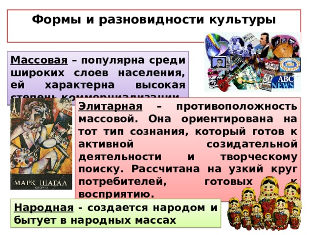 Формы и разновидности культуры  Массовая – популярна среди широких слоев населения, ей характерна высокая степень коммерциализации Элитарная – противоположность массовой. Она ориентирована на тот тип сознания, который готов к активной созидательной деятельности и творческому поиску. Рассчитана на узкий круг потребителей, готовых к восприятию. Народная - создается народом и бытует в народных массах 