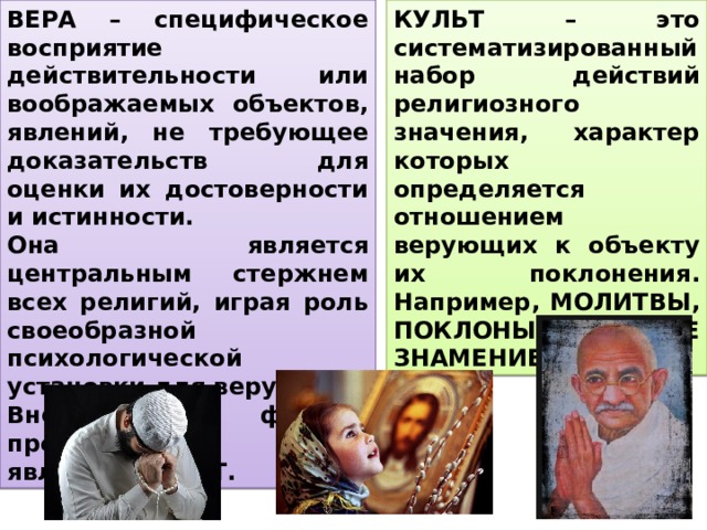 ВЕРА – специфическое восприятие действительности или воображаемых объектов, явлений, не требующее доказательств для оценки их достоверности и истинности. Она является центральным стержнем всех религий, играя роль своеобразной психологической установки для верующих. Внешней формой проявления веры является КУЛЬТ. КУЛЬТ – это систематизированный набор действий религиозного значения, характер которых определяется отношением верующих к объекту их поклонения. Например, МОЛИТВЫ, ПОКЛОНЫ, КРЕСТНОЕ ЗНАМЕНИЕ, ОБРЯДЫ, 