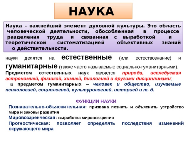 НАУКА Наука – важнейший элемент духовной культуры. Это область  человеческой деятельности,  обособленная    в   процессе   разделения   труда   и   связанная  с  выработкой     и     теоретической      систематизацией       объективных     знаний     о действительности. науки делятся на естественные (или естествознание) и гуманитарные (также часто называемые социально-гуманитарными). Предметом естественных наук является природа,  исследуемая астрономией, физикой, химией, биологией и другими дисциплинами ;  а предметом гуманитарных – человек и общество, изучаемые психологией, социологией, культурологией, историей и т. д. ФУНКЦИИ НАУКИ Познавательно-объяснительная: призвана познать и объяснить устройство мира и законы развития Мировоззренческая: выработка мировоззрения Прогностическая: позволяет определять последствия изменений окружающего мира 