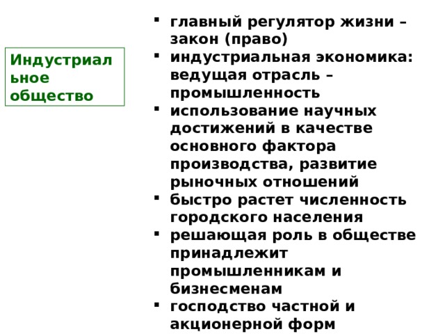 главный регулятор жизни – закон (право) индустриальная экономика: ведущая отрасль –промышленность использование научных достижений в качестве основного фактора производства, развитие рыночных отношений быстро растет численность городского населения решающая роль в обществе принадлежит промышленникам и бизнесменам господство частной и акционерной форм собственности и распределение по возможностям.  развито гражданское общество простая с размытыми границами социальная структура  Индустриальное  общество 