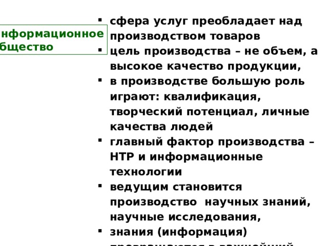 сфера услуг преобладает над производством товаров цель производства – не объем, а высокое качество продукции, в производстве большую роль играют: квалификация, творческий потенциал, личные качества людей главный фактор производства – НТР и информационные технологии ведущим становится производство научных знаний, научные исследования, знания (информация) превращаются в важнейший фактор жизнедеятельности людей  Информационное  общество 