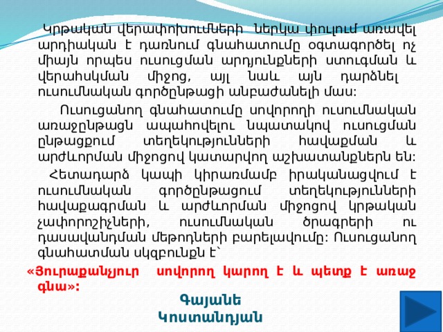  Կրթական վերափոխումների ներկա փուլում առավել արդիական է դառնում գնահատումը օգտագործել ոչ միայն որպես ուսուցման արդյունքների ստուգման և վերահսկման միջոց, այլ նաև այն դարձնել ուսումնական գործընթացի անբաժանելի մաս:  Ուսուցանող գնահատումը սովորողի ուսումնական առաջընթացն ապահովելու նպատակով ուսուցման ընթացքում տեղեկությունների հավաքման և արժևորման միջոցով կատարվող աշխատանքներն են:  Հետադարձ կապի կիրառմամբ իրականացվում է ուսումնական գործընթացում տեղեկությունների հավաքագրման և արժևորման միջոցով կրթական չափորոշիչների, ուսումնական ծրագրերի ու դասավանդման մեթոդների բարելավումը: Ուսուցանող գնահատման սկզբունքն է` «Յուրաքանչյուր սովորող կարող է և պետք է առաջ գնա»: Գայանե Կոստանդյան 