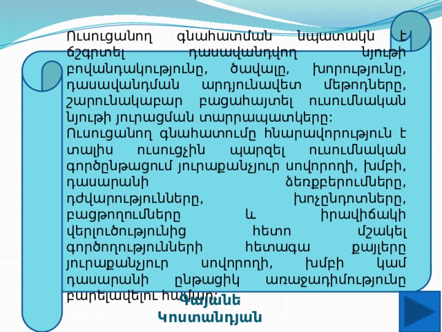 Ուսուցանող գնահատման նպատակն է ճշգրտել դասավանդվող նյութի բովանդակությունը, ծավալը, խորությունը, դասավանդման արդյունավետ մեթոդները, շարունակաբար բացահայտել ուսումնական նյութի յուրացման տարրապատկերը: Ուսուցանող գնահատումը հնարավորություն է տալիս ուսուցչին պարզել ուսումնական գործընթացում յուրաքանչյուր սովորողի, խմբի, դասարանի ձեռքբերումները, դժվարությունները, խոչընդոտները, բացթողումները և իրավիճակի վերլուծությունից հետո մշակել գործողությունների հետագա քայլերը յուրաքանչյուր սովորողի, խմբի կամ դասարանի ընթացիկ առաջադիմությունը բարելավելու համար: Գայանե Կոստանդյան 