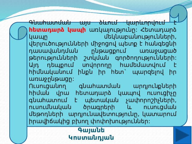 Գնահատման այս ձևում կարևորվում է հետադարձ կապի առկայությունը: Հետադարձ կապը մեկնաբանությունների, վերլուծությունների միջոցով պետք է հանգեցնի դասավանդման ընթացքում առաջացած թերությունների շտկման գործողությունների: Այդ դեպքում սովորողը համեմատվում է հիմնականում ինքն իր հետ` պարզելով իր առաջընթացը: Ուսուցանող գնահատման արդյունքների հիման վրա հետադարձ կապով ուսուցիչը գնահատում է պետական չափորոշիչների, ուսումնական ծրագրերի և ուսուցման մեթոդների արդյունավետությունը, կատարում իրավիճակից բխող փոփոխություններ: Գայանե Կոստանդյան 