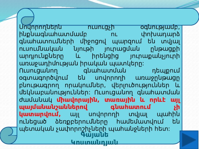 Սովորողներն ուսուցչի օգնությամբ, ինքնագնահատմամբ ու փոխադարձ գնահատումների միջոցով պարզում են տվյալ ուսումնական նյութի յուրացման ընթացքի արդյունքները և իրենցից յուրաքանչյուրի առաջադիմության իրական պատկերը: Ուսուցանող գնահատման դեպքում օգտագործվում են սովորողի առաջընթացը բնութագրող որակումներ, վերլուծություններ և մեկնաբանություններ: Ուսուցանող գնահատման ժամանակ միավորային, տառային և որևէ այլ պայմանանշաններով գնահատում չի կատարվում, այլ սովորողի տվյալ պահին ունեցած ձեռքբերումները համեմատվում են պետական չափորոշիչների պահանջների հետ: Գայանե Կոստանդյան 