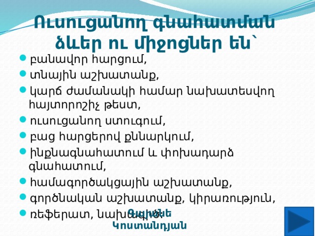 Ուսուցանող գնահատման  ձևեր ու միջոցներ են` բանավոր հարցում, տնային աշխատանք, կարճ ժամանակի համար նախատեսվող հայտորոշիչ թեստ, ուսուցանող ստուգում, բաց հարցերով քննարկում, ինքնագնահատում և փոխադարձ գնահատում, համագործակցային աշխատանք, գործնական աշխատանք, կիրառություն, ռեֆերատ, նախագիծ: Գայանե Կոստանդյան 