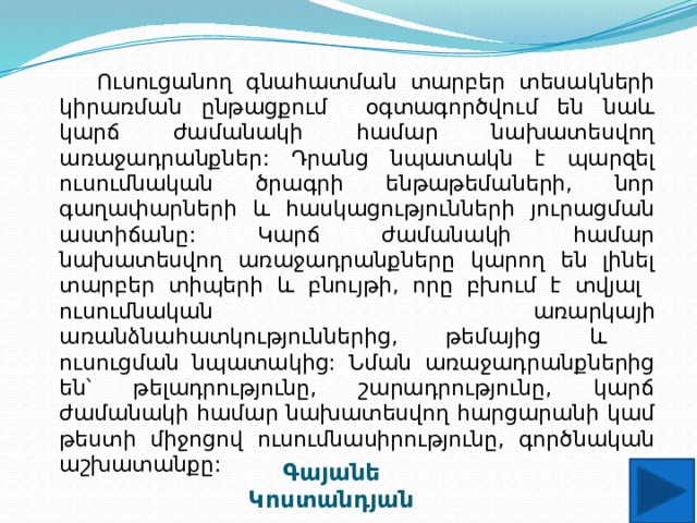  Ուսուցանող գնահատման տարբեր տեսակների կիրառման ընթացքում օգտագործվում են նաև կարճ ժամանակի համար նախատեսվող առաջադրանքներ: Դրանց նպատակն է պարզել ուսումնական ծրագրի ենթաթեմաների, նոր գաղափարների և հասկացությունների յուրացման աստիճանը: Կարճ ժամանակի համար նախատեսվող առաջադրանքները կարող են լինել տարբեր տիպերի և բնույթի, որը բխում է տվյալ ուսումնական առարկայի առանձնահատկություններից, թեմայից և ուսուցման նպատակից: Նման առաջադրանքներից են՝ թելադրությունը, շարադրությունը, կարճ ժամանակի համար նախատեսվող հարցարանի կամ թեստի միջոցով ուսումնասիրությունը, գործնական աշխատանքը: Գայանե Կոստանդյան 