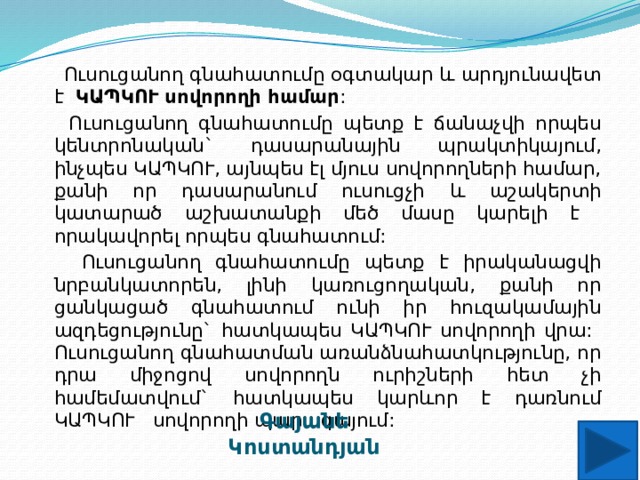  Ուսուցանող գնահատումը օգտակար և արդյունավետ է ԿԱՊԿՈՒ սովորողի համար :  Ուսուցանող գնահատումը պետք է ճանաչվի որպես կենտրոնական` դասարանային պրակտիկայում, ինչպես ԿԱՊԿՈՒ, այնպես էլ մյուս սովորողների համար, քանի որ դասարանում ուսուցչի և աշակերտի կատարած աշխատանքի մեծ մասը կարելի է որակավորել որպես գնահատում:  Ուսուցանող գնահատումը պետք է իրականացվի նրբանկատորեն, լինի կառուցողական, քանի որ ցանկացած գնահատում ունի իր հուզակամային ազդեցությունը` հատկապես ԿԱՊԿՈՒ սովորողի վրա: Ուսուցանող գնահատման առանձնահատկությունը, որ դրա միջոցով սովորողն ուրիշների հետ չի համեմատվում` հատկապես կարևոր է դառնում ԿԱՊԿՈՒ սովորողի պարագայում: Գայանե Կոստանդյան 