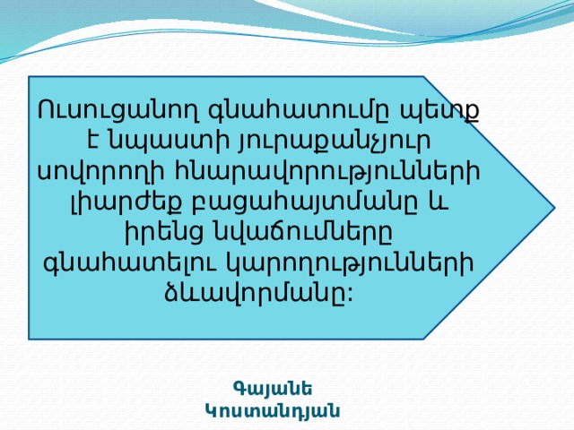 Ուսուցանող գնահատումը պետք է նպաստի յուրաքանչյուր սովորողի հնարավորությունների լիարժեք բացահայտմանը և իրենց նվաճումները գնահատելու կարողությունների ձևավորմանը: Գայանե Կոստանդյան 