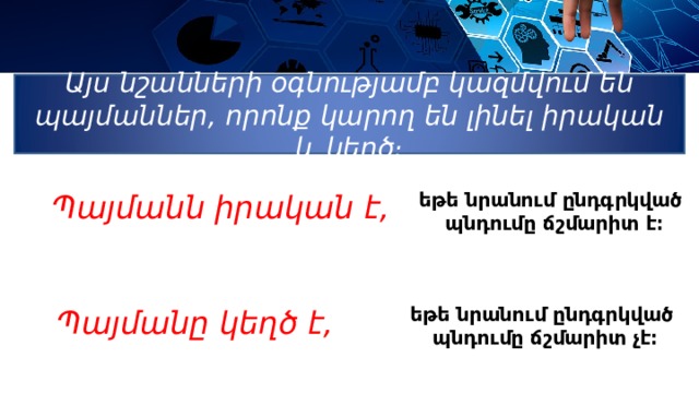 Այս նշանների օգնությամբ կազմվում են պայմաններ , որոնք կարող են լինել իրական և կեղծ։ Պ այմանն իրական է, եթե նրանում ընդգրկված պնդումը ճշմարիտ է։  եթե նրանում ընդգրկված պնդումը ճշմարիտ չէ։ Պ այմանը կեղծ է,  