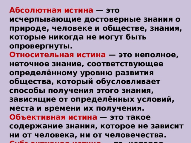 Абсолютная истина  — это исчерпывающие достоверные знания о природе, человеке и обществе, знания, которые никогда не могут быть опровергнуты. Относительная истина  — это неполное, неточное знание, соответствующее определённому уровню развития общества, который обусловливает способы получения этого знания, зависящие от определённых условий, места и времени их получения. Объективная истина  — это такое содержание знания, которое не зависит ни от человека, ни от человечества. Субъективная истина  — та, которая зависит от сознания субъекта познания. 
