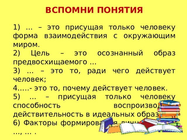 ВСПОМНИ ПОНЯТИЯ 1) … – это присущая только человеку форма взаимодействия с окружающим миром.  2) Цель – это осознанный образ предвосхищаемого …  3) … – это то, ради чего действует человек; 4…..- это то, почему действует человек.  5) … – присущая только человеку способность воспроизводить действительность в идеальных образах.  6) Факторы формирования личности – …, …, … .   