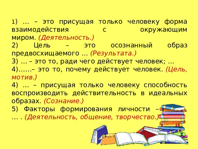 1 ) … – это присущая только человеку форма взаимодействия с окружающим миром.  (Деятельность.) 2) Цель – это осознанный образ предвосхищаемого …  (Результата.) 3) … – это то, ради чего действует человек; … 4)……– это то, почему действует человек.  (Цель, мотив.) 4) … – присущая только человеку способность воспроизводить действительность в идеальных образах.  (Сознание.) 5) Факторы формирования личности – …, …, … .  (Деятельность, общение, творчество.) 