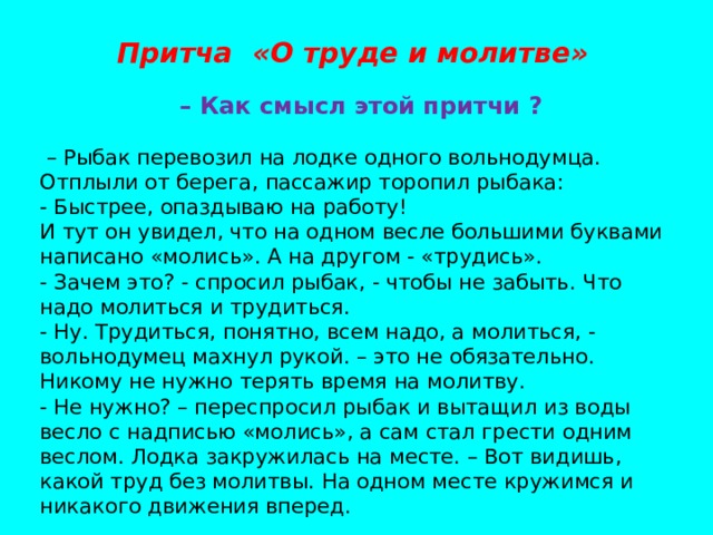 Притча «О труде и молитве»  – Как смысл этой притчи ? – Рыбак перевозил на лодке одного вольнодумца. Отплыли от берега, пассажир торопил рыбака: - Быстрее, опаздываю на работу! И тут он увидел, что на одном весле большими буквами написано «молись». А на другом - «трудись». - Зачем это? - спросил рыбак, - чтобы не забыть. Что надо молиться и трудиться. - Ну. Трудиться, понятно, всем надо, а молиться, - вольнодумец махнул рукой. – это не обязательно. Никому не нужно терять время на молитву. - Не нужно? – переспросил рыбак и вытащил из воды весло с надписью «молись», а сам стал грести одним веслом. Лодка закружилась на месте. – Вот видишь, какой труд без молитвы. На одном месте кружимся и никакого движения вперед. 