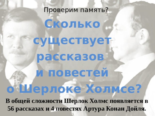 Проверим память? Сколько существует рассказов и повестей о Шерлоке Холмсе? В общей сложности Шерлок Холмс появляется в 56 рассказах и 4 повестях Артура Конан Дойля. 