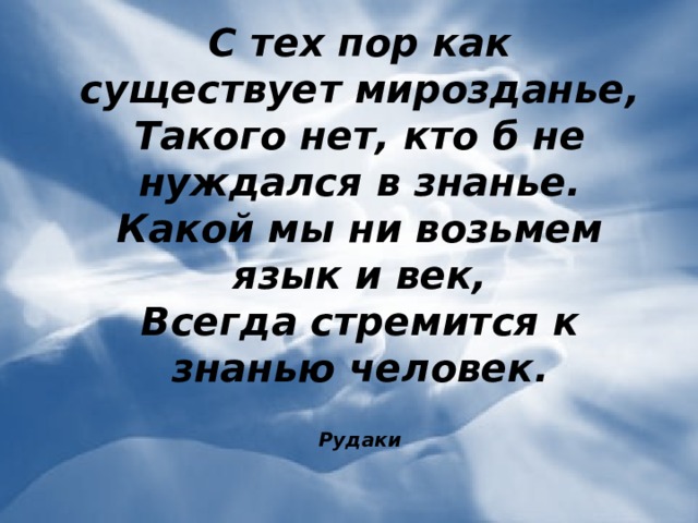 С тех пор как существует мирозданье,  Такого нет, кто б не нуждался в знанье.  Какой мы ни возьмем язык и век,  Всегда стремится к знанью человек.  Рудаки           