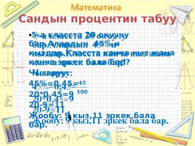 Сандын процентин табуу  5-а класста 20 окуучу бар.Алардын 45% и кыздар.Класста канча кыз жана канча эркек бала бар?   Чыгаруу: 45%=0,45= 20*0,45=9 20-9=11 Жообу: 9 кыз,11 эркек бала бар. 