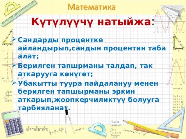 Күтүлүүчү натыйжа : Сандарды процентке айландырып,сандын процентин таба алат; Берилген тапшрманы талдап, так аткарууга көнүгөт; Убакытты туура пайдалануу менен берилген тапшырманы эркин аткарып,жоопкерчиликтүү болууга тарбияланат. 