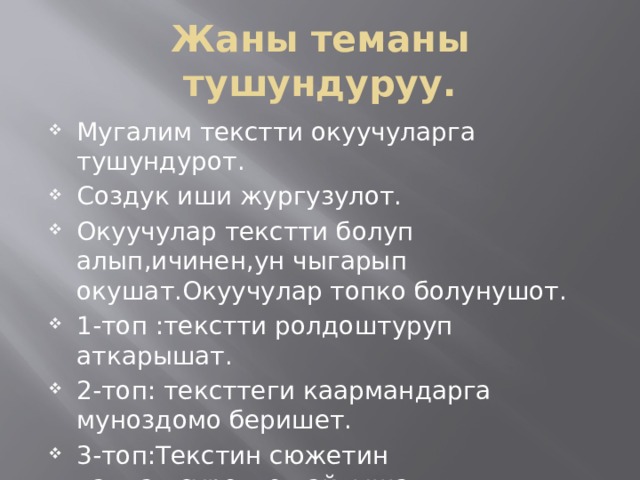 Жаны теманы тушундуруу. Мугалим текстти окуучуларга тушундурот. Создук иши жургузулот. Окуучулар текстти болуп алып,ичинен,ун чыгарып окушат.Окуучулар топко болунушот. 1-топ :текстти ролдоштуруп аткарышат. 2-топ: тексттеги каармандарга муноздомо беришет. 3-топ:Текстин сюжетин талдап,суроттоп айтышат. 