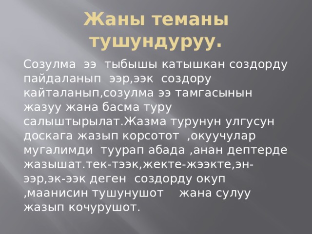 Жаны теманы тушундуруу. Созулма ээ тыбышы катышкан создорду пайдаланып ээр,ээк создору кайталанып,созулма ээ тамгасынын жазуу жана басма туру салыштырылат.Жазма турунун улгусун доскага жазып корсотот ,окуучулар мугалимди туурап абада ,анан дептерде жазышат.тек-тээк,жекте-жээкте,эн-ээр,эк-ээк деген создорду окуп ,маанисин тушунушот жана сулуу жазып кочурушот. 
