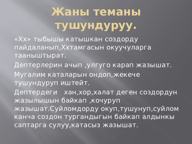 Жаны теманы тушундуруу. «Хх» тыбышы катышкан создорду пайдаланып,Ххтамгасын окуучуларга тааныштырат. Дептерлерин ачып ,улгуго карап жазышат. Мугалим каталарын ондоп,жекече тушундуруп иштейт. Дептердеги хан,хор,халат деген создордун жазылышын байкап ,кочуруп жазышат.Суйломдорду окуп,тушунуп,суйлом канча создон тургандыгын байкап алдынкы саптарга сулуу,катасыз жазышат. 