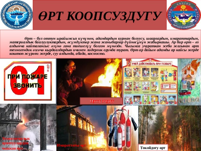 ӨРТ КООПСУЗДУГУ Средства  пожаротушения    Өрт – бул оттун ырайымсыз күчүнөн, адамдардын курман болуусу, шаарлардын, имараттардын, материалдык баалуулуктардын, өсүмдүктөр жана жаныбарлар дүйнөсұнүн жабыркашы. Ар бир өрт – өз алдынча кайталангыс өзүнө гана тиешелүү болгон мүнөздө. Чыгымга учураткан эсеби жагынан өрт техногендик өзгөчө кырдаалдардын ичинен лидерлик орунда турат. Өрт ар дайым адамды ар кайсы жерде коштоп жүрөт: жерде, суу алдында, абада, космосто.  Технологиялык орнотуулардан чыккан ө рт  Имараттагы өрт  Токойдогу өрт  