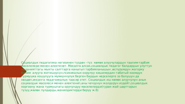 Социалдык педагогика негизинен түздөн –түз  көмөк алуучулардын таалим-тарбия маселелери менен алектенет. Мисалга алсак,социалдык педагог балдардын улуттук маданияттагы мыкты салттарга каныгып тарбияланышын ,өспүрүмдүн жогорку билим  алууга жетишүүсүн,психикалык оорулуу кишилердин табигый коомдук турмушка кошулууга мүмкүнчүлүк берген бардык нерселерге ээ болушун да көздөп,инсанга педагоикалык таасир этет. Социалдык иш көмөк алуучунун анык социалдык маселеси менен алектенип,аны чечүүнүн жолдорун издейт,социалдык коргоону жана турмуштагы оручундуу маселелерди(турак-жай шарттарын түзүү,жөлөк пулдарды,женилдиктерди берүү ж.б)   