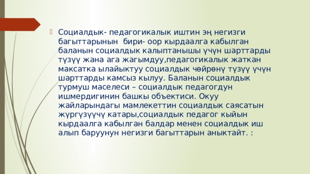 Социалдык- педагогикалык иштин эң негизги багыттарынын  бири- оор кырдаалга кабылган баланын социалдык калыптанышы үчүн шарттарды түзүү жана ага жагымдуу,педагогикалык жаткан максатка ылайыктуу социалдык чөйрөнү түзүү үчүн шарттарды камсыз кылуу. Баланын социалдык турмуш маселеси – социалдык педагогдун ишмердигинин башкы объектиси. Окуу жайларындагы мамлекеттин социалдык саясатын жүргүзүүчү катары,социалдык педагог кыйын кырдаалга кабылган балдар менен социалдык иш алып баруунун негизги багыттарын аныктайт. : 