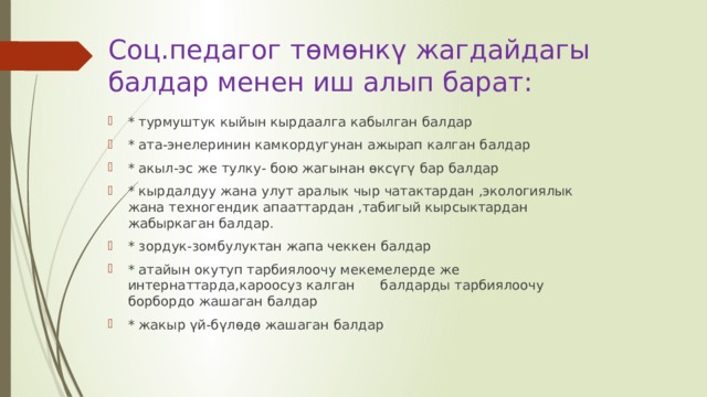 Соц.педагог төмөнкү жагдайдагы балдар менен иш алып барат: * турмуштук кыйын кырдаалга кабылган балдар * ата-энелеринин камкордугунан ажырап калган балдар * акыл-эс же тулку- бою жагынан өксүгү бар балдар * кырдалдуу жана улут аралык чыр чатактардан ,экологиялык жана техногендик апааттардан ,табигый кырсыктардан жабыркаган балдар. * зордук-зомбулуктан жапа чеккен балдар * атайын окутуп тарбиялоочу мекемелерде же интернаттарда,кароосуз калган      балдарды тарбиялоочу борбордо жашаган балдар * жакыр үй-бүлөдө жашаган балдар 