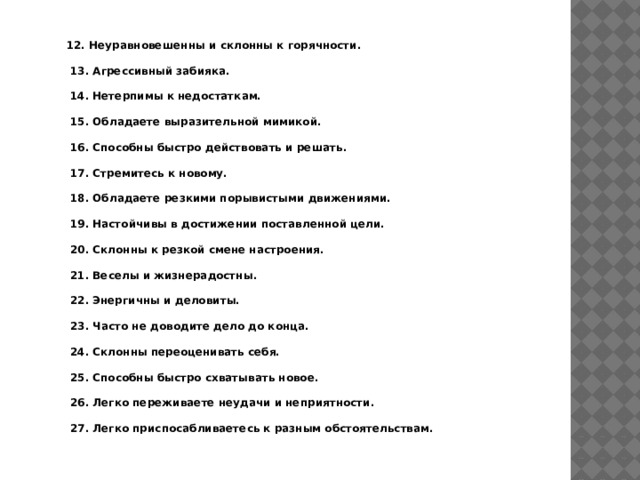 12. Неуравновешенны и склонны к горячности.   13. Агрессивный забияка.   14. Нетерпимы к недостаткам.   15. Обладаете выразительной мимикой.   16. Способны быстро действовать и решать.   17. Стремитесь к новому.   18. Обладаете резкими порывистыми движениями.   19. Настойчивы в достижении поставленной цели.   20. Склонны к резкой смене настроения.   21. Веселы и жизнерадостны.   22. Энергичны и деловиты.   23. Часто не доводите дело до конца.   24. Склонны переоценивать себя.   25. Способны быстро схватывать новое.   26. Легко переживаете неудачи и неприятности.   27. Легко приспосабливаетесь к разным обстоятельствам. 