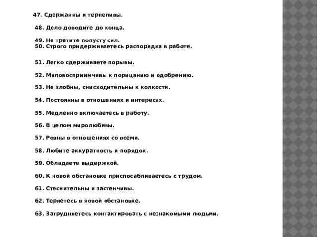 47. Сдержанны и терпеливы.   48. Дело доводите до конца.   49. Не тратите попусту сил.  50. Строго придерживаетесь распорядка в работе.   51. Легко сдерживаете порывы.   52. Маловосприимчивы к порицанию и одобрению.   53. Не злобны, снисходительны к колкости.   54. Постоянны в отношениях и интересах.   55. Медленно включаетесь в работу.   56. В целом миролюбивы.   57. Ровны в отношениях со всеми.   58. Любите аккуратность и порядок.   59. Обладаете выдержкой.   60. К новой обстановке приспосабливаетесь с трудом.   61. Стеснительны и застенчивы.   62. Теряетесь в новой обстановке.   63. Затрудняетесь контактировать с незнакомыми людьми. 
