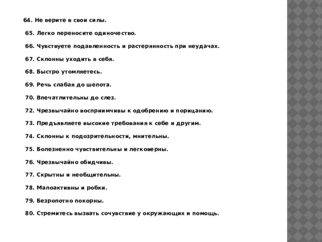 64. Не верите в свои силы.   65. Легко переносите одиночество.   66. Чувствуете подавленность и растерянность при неудачах.   67. Склонны уходить в себя.   68. Быстро утомляетесь.   69. Речь слабая до шепота.   70. Впечатлительны до слез.   72. Чрезвычайно восприимчивы к одобрению и порицанию.   73. Предъявляете высокие требования к себе и другим.   74. Склонны к подозрительности, мнительны.   75. Болезненно чувствительны и легковерны.   76. Чрезвычайно обидчивы.   77. Скрытны и необщительны.   78. Малоактивны и робки.   79. Безропотно покорны.   80. Стремитесь вызвать сочувствие у окружающих и помощь. 